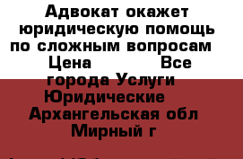 Адвокат окажет юридическую помощь по сложным вопросам  › Цена ­ 1 200 - Все города Услуги » Юридические   . Архангельская обл.,Мирный г.